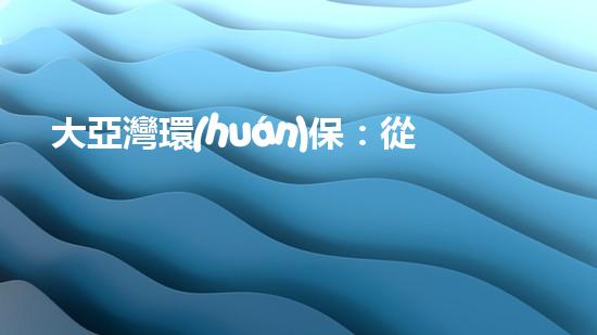 大亞灣環(huán)保：從源頭到末端，全流程環(huán)保解決方案